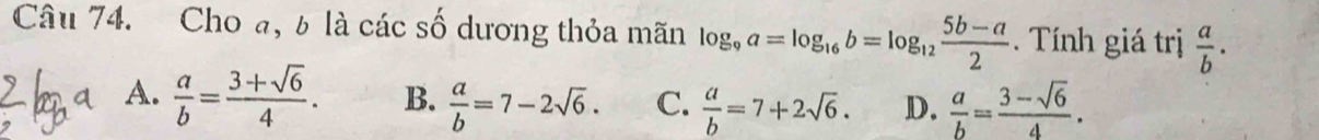 Cho a, b là các số dương thỏa mãn log _9a=log _16b=log _12 (5b-a)/2 . Tính giá trị  a/b .
A.  a/b = (3+sqrt(6))/4 . B.  a/b =7-2sqrt(6). C.  a/b =7+2sqrt(6). D.  a/b = (3-sqrt(6))/4 .