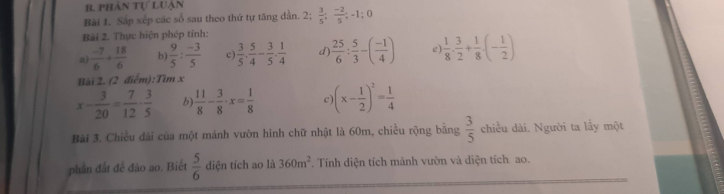 phân tự luận 
Bài 1. Sắp xếp các số sau theo thứ tự tăng dần. 2;  3/5 ;  (-2)/5 ; -1; 0
Bài 2. Thực hiện phép tính: 
a)  (-7)/6 + 18/6  b)  9/5 : (-3)/5  c)  3/5 . 5/4 - 3/5 . 1/4  d)  25/6 : 5/3 -( (-1)/4 ) e)  1/8 ·  3/2 + 1/8 · (- 1/2 )
Bài 2. (2 điểm):Tìm x
x- 3/20 = 7/12 ·  3/5  b)  11/8 - 3/8 · x= 1/8  (x- 1/2 )^2= 1/4 
c) 
Bài 3. Chiều dài của một mảnh vườn hình chữ nhật là 60m, chiều rộng bằng  3/5  chiều dài. Người ta lầy một 
phần đất đề đào ao. Biết  5/6  diện tích ao là 360m^2 1 Tính diện tích mảnh vườn và diện tích ao.