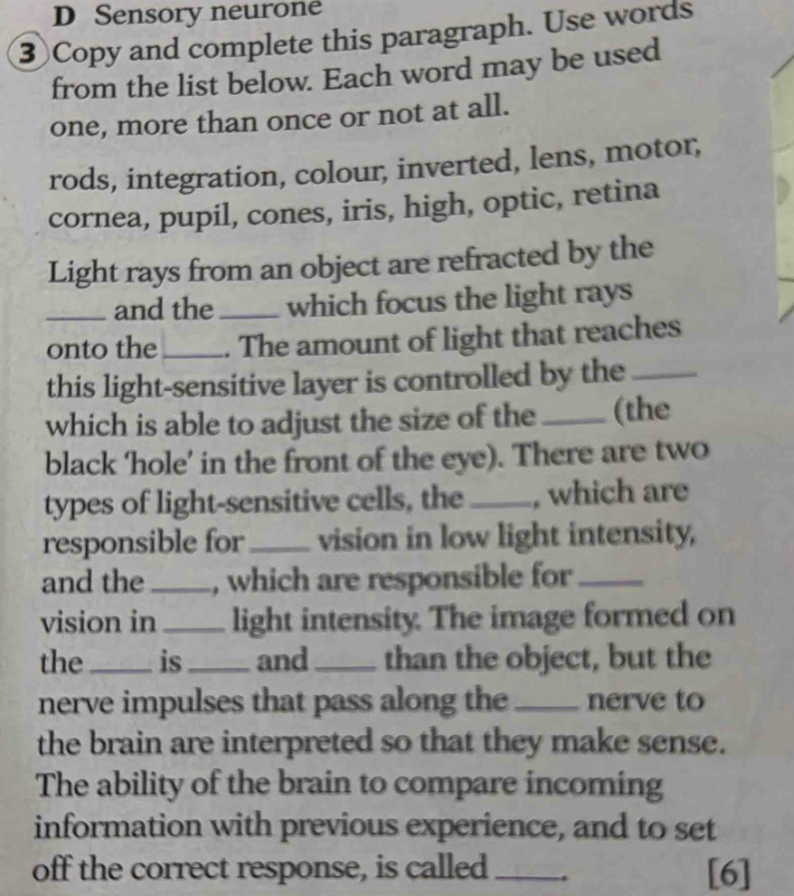 Sensory neurone 
③ Copy and complete this paragraph. Use words 
from the list below. Each word may be used 
one, more than once or not at all. 
rods, integration, colour, inverted, lens, motor, 
cornea, pupil, cones, iris, high, optic, retina 
Light rays from an object are refracted by the 
_and the _which focus the light rays 
onto the_ . The amount of light that reaches 
this light-sensitive layer is controlled by the_ 
which is able to adjust the size of the _(the 
black ‘hole’ in the front of the eye). There are two 
types of light-sensitive cells, the_ , which are 
responsible for _vision in low light intensity, 
and the _, which are responsible for_ 
vision in_ light intensity. The image formed on 
the_ is_ and _than the object, but the 
nerve impulses that pass along the _nerve to 
the brain are interpreted so that they make sense. 
The ability of the brain to compare incoming 
information with previous experience, and to set 
off the correct response, is called_ . [6]