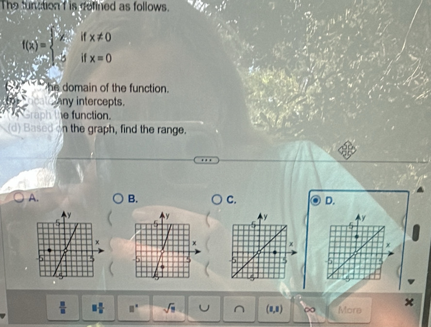 The tunation f is defined as follows.
f(x)=beginarrayl  1/x  -5endarray. beginarrayl x!= 0 x=0endarray.
he domain of the function. 
any intercepts. 
Graph the function. 
(d) Based on the graph, find the range. 
A. 
B. 
C. 
D. 

×
 □ /□   □  □ /□   □^(□) sqrt(□ ) U ^ (8,8) ∞ More