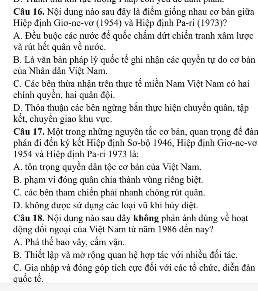 Nội dung nào sau đây là điểm giống nhau cơ bản giữa
Hiệp định Giơ-ne-vơ (1954) và Hiệp định Pa-ri (1973)?
A. Đều buộc các nước đế quốc chấm dứt chiến tranh xâm lược
và rút hết quân về nước.
B. Là văn bản pháp lý quốc tế ghi nhận các quyền tự do cơ bản
của Nhân dân Việt Nam.
C. Các bên thừa nhận trên thực tế miền Nam Việt Nam có hai
chính quyền, hai quân đội.
D. Thỏa thuận các bên ngừng bắn thực hiện chuyền quân, tập
kết, chuyền giao khu vực.
Câu 17. Một trong những nguyên tắc cơ bản, quan trọng để đàn
phán đi đến ký kết Hiệp định Sơ-bộ 1946, Hiệp định Giơ-ne-vơ
1954 và Hiệp định Pa-ri 1973 là:
A. tôn trọng quyền dân tộc cơ bản của Việt Nam.
B. phạm vi đóng quân chia thành vùng riêng biệt.
C. các bên tham chiến phải nhanh chóng rút quân.
D. không được sử dụng các loại vũ khí hủy diệt.
Câu 18. Nội dung nào sau đây không phản ánh đúng về hoạt
động đổi ngoại của Việt Nam từ năm 1986 đến nay?
A. Phá thế bao vây, cấm vận.
B. Thiết lập và mở rộng quan hệ hợp tác với nhiều đối tác.
C. Gia nhập và đóng góp tích cực đổi với các tổ chức, diễn đàn
quốc tế.