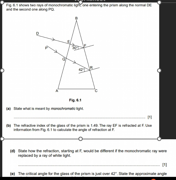 Fig. 6.1 shows two rays of monochromatic light, one entering the prism along the normal DE
and the second one along PQ.
Fig. 6.1
(a) State what is meant by monochromatic light.
_[1]
(b) The refractive index of the glass of the prism is 1.49. The ray EF is refracted at F. Use
information from Fig. 6.1 to calculate the angle of refraction at F.
_
_
__
(d) State how the refraction, starting at F, would be different if the monochromatic ray were
replaced by a ray of white light.
_[1]
(e) The critical angle for the glass of the prism is just over 42°. State the approximate angle