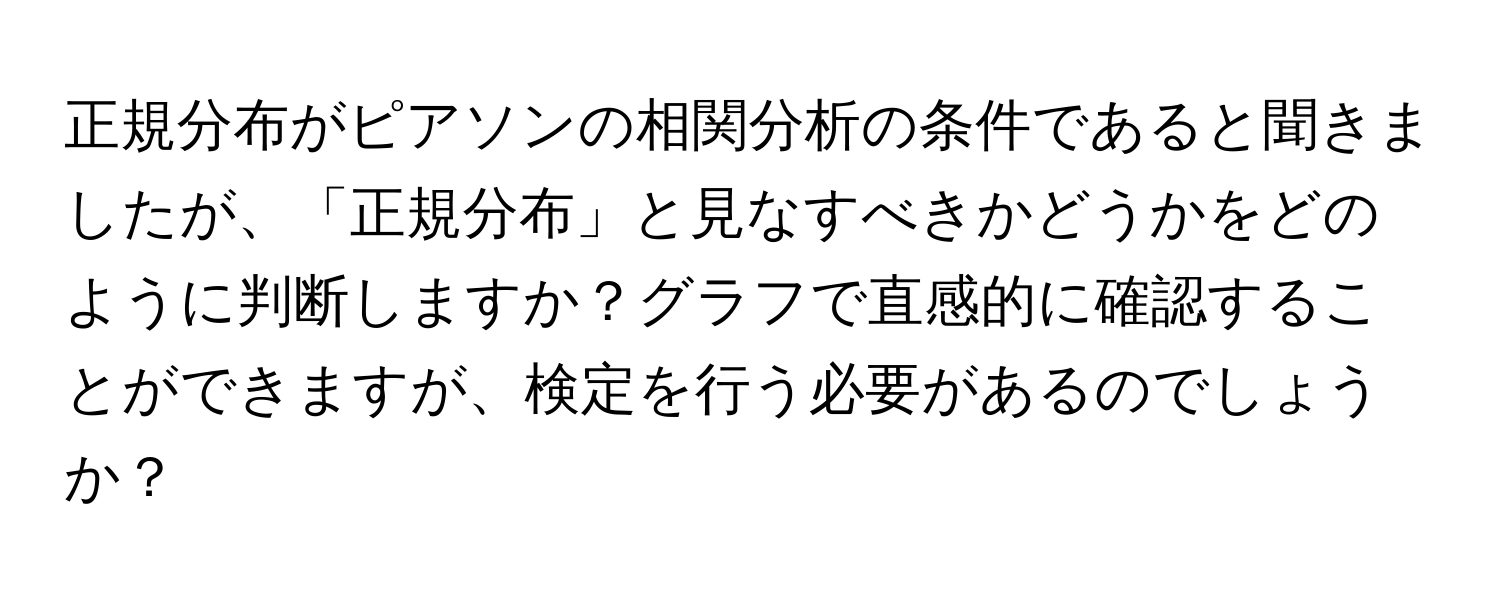 正規分布がピアソンの相関分析の条件であると聞きましたが、「正規分布」と見なすべきかどうかをどのように判断しますか？グラフで直感的に確認することができますが、検定を行う必要があるのでしょうか？