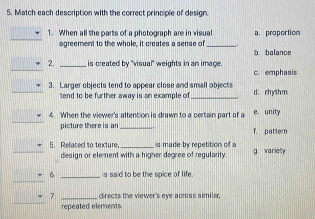 Match each description with the correct principle of design.
1. When all the parts of a photograph are in visual a. proportion
agreement to the whole, it creates a sense of _.
b. balance
_
2. _is created by "visual" weights in an image.
c. emphasis
_
3. Larger objects tend to appear close and small objects
tend to be further away is an example of _. d. rhythm
4. When the viewer's attention is drawn to a certain part of a e. unity
picture there is an _. f. pattern
5. Related to texture, _is made by repetition of a
design or element with a higher degree of regularity. g. variety
_
_
6. _is said to be the spice of life.
_
7. _directs the viewer's eye across similar,
repeated elements.