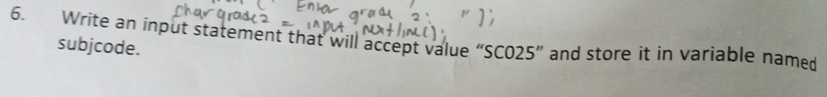 Write an input statement that will accept value “SC025” and store it in variable named 
subjcode.