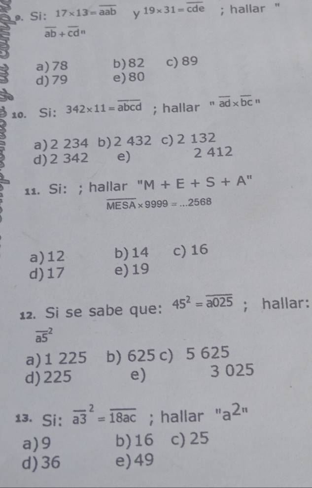 Si: 17* 13=overline aab y 19* 31=overline cde; hallar "
overline ab+overline cdn
a) 78 b) 82 c) 89
d) 79 e) 80
10. Si: 342* 11=overline abcd; hallar " overline ad* overline bc'
a) 2 234 b) 2 432 c) 2 132
d) 2 342 e) 2 412
11. Si: ; hallar " M+E+S+A'
overline MESA* 9999=...2568
a) 12 b) 14 c) 16
d) 17 e) 19
12. Si se sabe que: 45^2=overline a025; hallar:
overline (a5)^2
a) 1 225 b) 625 c) 5 625
d) 225 e) 3 025
13. Si: overline (a3)^2=overline 18ac; hallar ' a^(2r)
a) 9 b) 16 c) 25
d) 36 e) 49