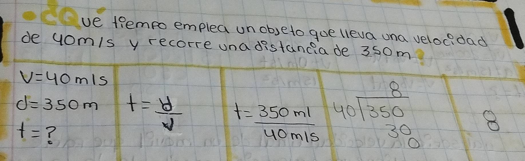 ve trempo emplea unobeto gue lieva una velocdad 
de yom/s y recorre una distancia de 350m
V=40m/s
d=350m t= y/v 
t= ?
t= 350ml/40m/s  beginarrayr 8 40encloselongdiv 350 30 hline endarray
8