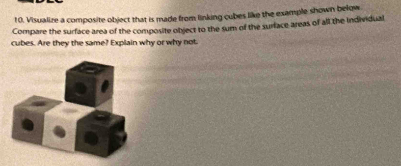 Visualize a composite object that is made from linking cubes like the example shown below. 
Compare the surface area of the composite object to the sum of the surface areas of all the individual 
cubes. Are they the same? Explain why or why not.