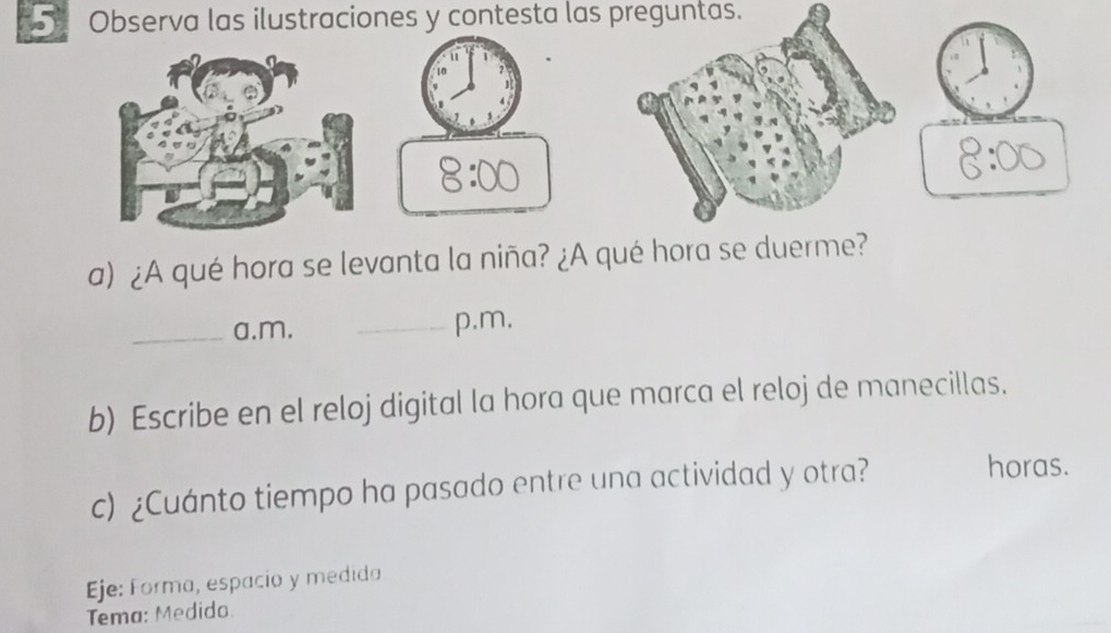 Observa las ilustraciones y contesta las preguntas. 
a) ¿A qué hora se levanta la niña? ¿A qué hora se duer 
_a.m. _p.m. 
b) Escribe en el reloj digital la hora que marca el reloj de manecillas. 
c) ¿Cuánto tiempo ha pasado entre una actividad y otra? 
horas. 
Eje: Forma, espacio y medida 
Tema: Medido.