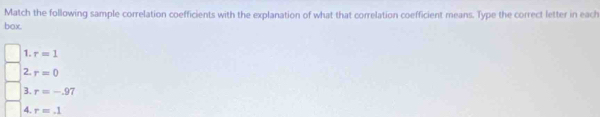 Match the following sample correlation coefficients with the explanation of what that correlation coefficient means. Type the correct letter in each 
box. 
1. r=1
2. r=0
3. r=-.97
4. r=.1