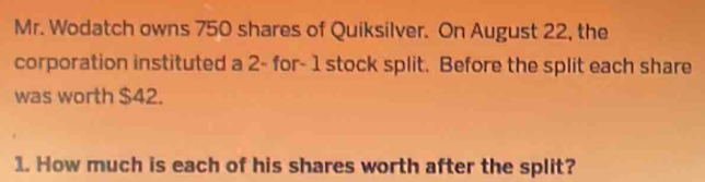 Mr. Wodatch owns 750 shares of Quiksilver. On August 22, the 
corporation instituted a 2 - for - 1 stock split. Before the split each share 
was worth $42. 
1. How much is each of his shares worth after the split?