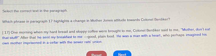 Select the correct text in the paragraph. 
Which phrase in paragraph 17 highlights a change in Mother Jones attitude towards Colonel Berdiker? 
[ 17] One morning when my hard bread and sloppy coffee were brought to me, Colonel Berdiker said to me, "Mother, don't eat 
that stuff!" After that he sent my breakfast to me —good, plain food. He was a man with a heart, who perhaps imagined his 
own mother imprisoned in a cellar with the sewer rats' union. 
Reset Next