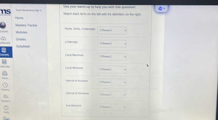 Use your warm-up to help you with this question! 
115 Souln Mecklenburg High S. Match each term on the left with it's definition on the right. 
Home 
Mastery Tracker 
oots, Zéros, x-intercepts 
count Modules [ Choose ] 
Grades 
shboard v-intercept [ Choose ] 
DeltaMath 
Courser Local Maximum [ Choose ] 
aeodol 
Local Minimum [ Choose ] 
Inbox Interval ef Increase [ Choose] 
History 
Interval of Decrease [ Chease] 
Mastery 
End Bebaxier [ Choose ] 
Nolp