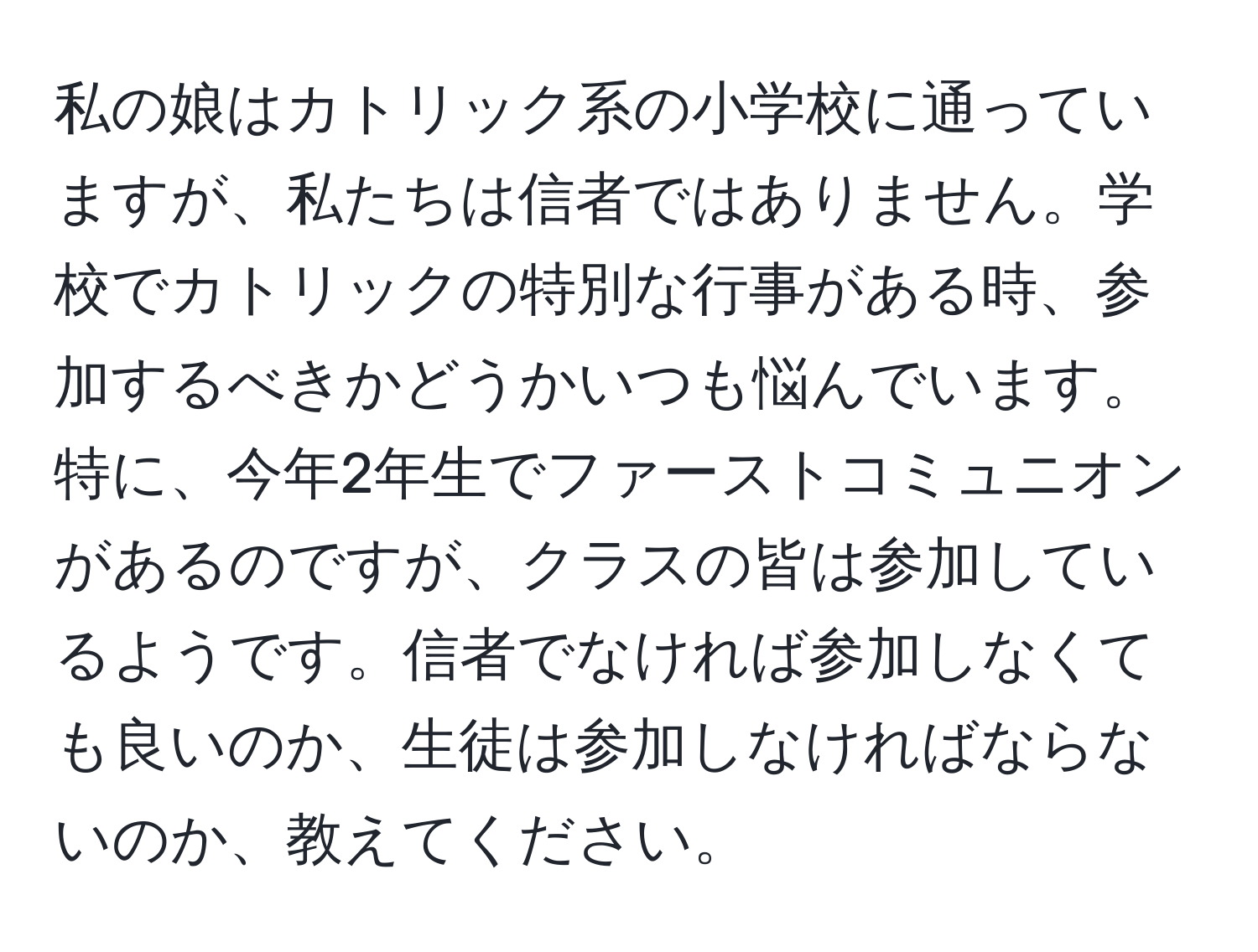 私の娘はカトリック系の小学校に通っていますが、私たちは信者ではありません。学校でカトリックの特別な行事がある時、参加するべきかどうかいつも悩んでいます。特に、今年2年生でファーストコミュニオンがあるのですが、クラスの皆は参加しているようです。信者でなければ参加しなくても良いのか、生徒は参加しなければならないのか、教えてください。