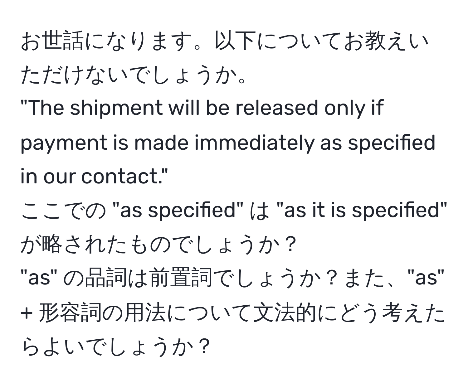 お世話になります。以下についてお教えいただけないでしょうか。  
"The shipment will be released only if payment is made immediately as specified in our contact."  
ここでの "as specified" は "as it is specified" が略されたものでしょうか？  
"as" の品詞は前置詞でしょうか？また、"as" + 形容詞の用法について文法的にどう考えたらよいでしょうか？