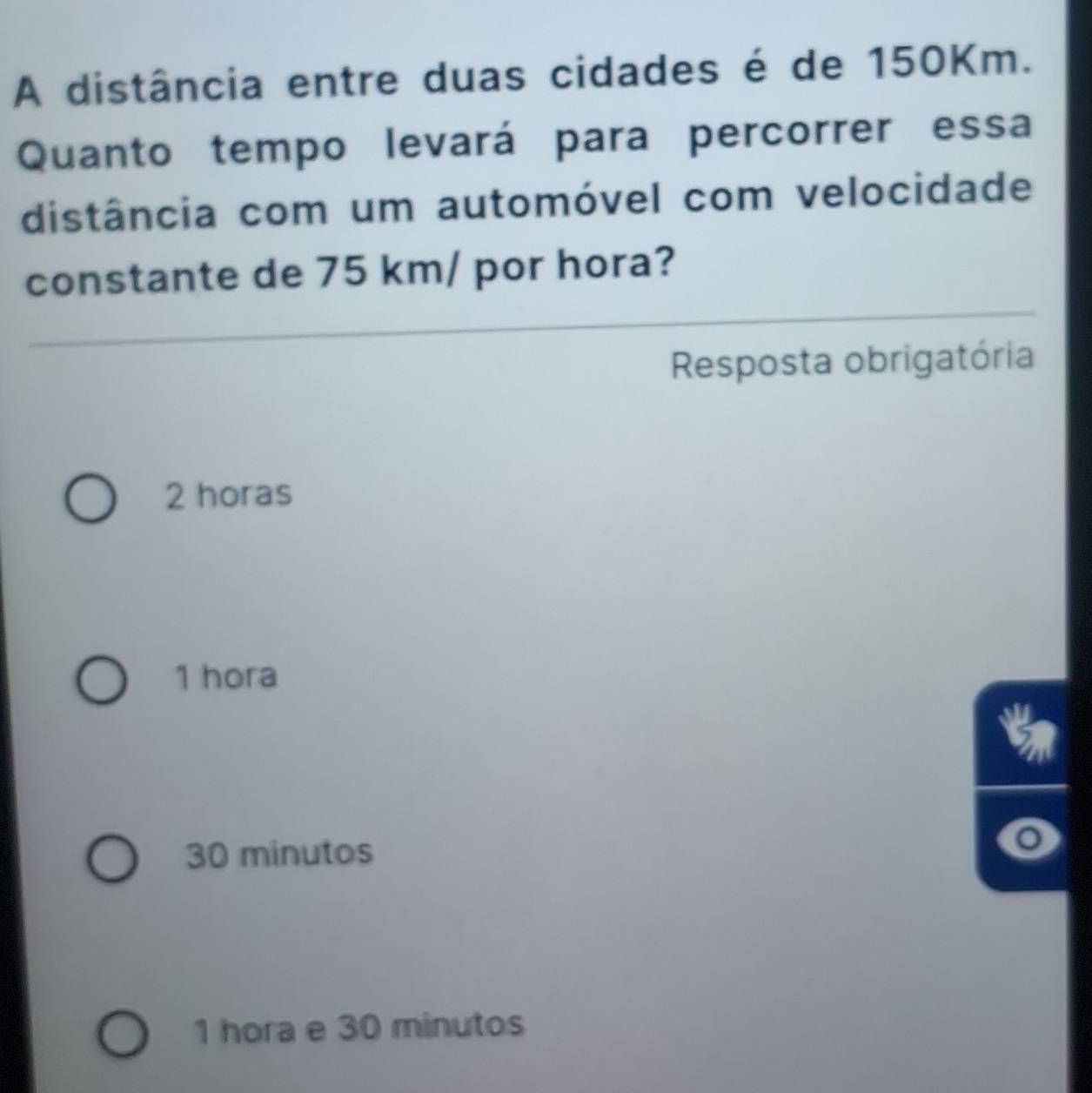 A distância entre duas cidades é de 150Km.
Quanto tempo levará para percorrer essa
distância com um automóvel com velocidade
constante de 75 km / por hora?
Resposta obrigatória
2 horas
1 hora
30 minutos
1 hora e 30 minutos