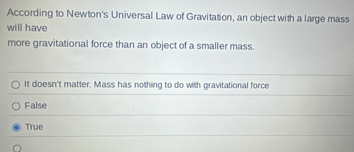 According to Newton's Universal Law of Gravitation, an object with a large mass
will have
more gravitational force than an object of a smaller mass.
It doesn't matter. Mass has nothing to do with gravitational force
False
True