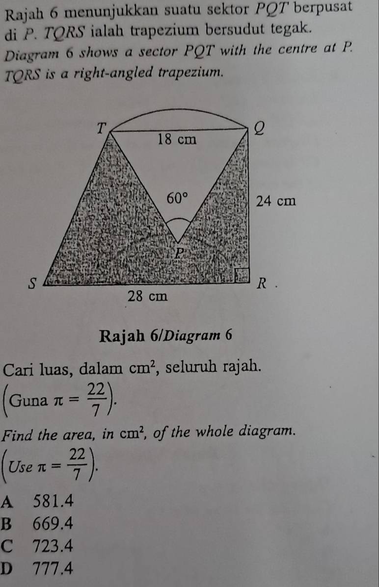 Rajah 6 menunjukkan suatu sektor PQT berpusat
di P. TQRS ialah trapezium bersudut tegak.
Diagram 6 shows a sector PQT with the centre at P.
TQRS is a right-angled trapezium.
Rajah 6/Diagram 6
Cari luas, dalam cm^2 , seluruh rajah.
(Guna π = 22/7 ).
Find the area, in cm^2 , of the whole diagram.
(Use: π = 22/7 ).
A 581.4
B 669.4
C 723.4
D 777.4