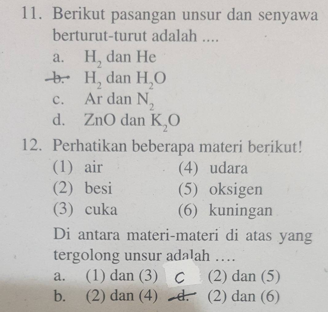 Berikut pasangan unsur dan senyawa
berturut-turut adalah ....
a. H_2 dan He
b.• H_2 dan
c. Ar dan beginarrayr H_2O N_2endarray
d. ZnO dan K_2O
12. Perhatikan beberapa materi berikut!
(1) air (4) udara
(2) besi (5) oksigen
(3) cuka (6) kuningan
Di antara materi-materi di atas yang
tergolong unsur adalah …
a. (1) dan (3) C (2) dan (5)
b. (2) dan (4) d. (2) dan (6)