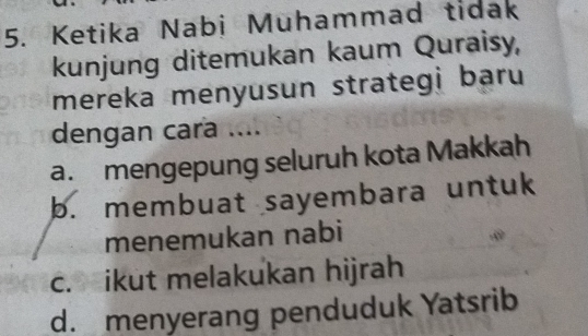 Ketika Nabi Muhammad tidak
kunjung ditemukan kaum Quraisy,
mereka menyusun strategi baru
dengan cara ....
a. mengepung seluruh kota Makkah
b. membuat sayembara untuk
menemukan nabi
c. ikut melakukan hijrah
d. menyerang penduduk Yatsrib