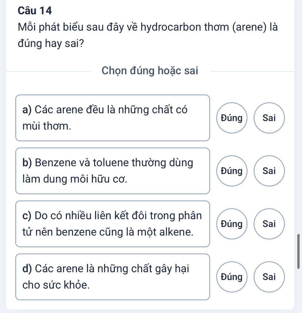 Mỗi phát biểu sau đây về hydrocarbon thơm (arene) là
đúng hay sai?
Chọn đúng hoặc sai
a) Các arene đều là những chất có
Đúng Sai
mùi thơm.
b) Benzene và toluene thường dùng
Đúng Sai
làm dung môi hữu cơ.
c) Do có nhiều liên kết đôi trong phân Đúng Sai
tử nên benzene cũng là một alkene.
d) Các arene là những chất gây hại
Đúng Sai
cho sức khỏe.