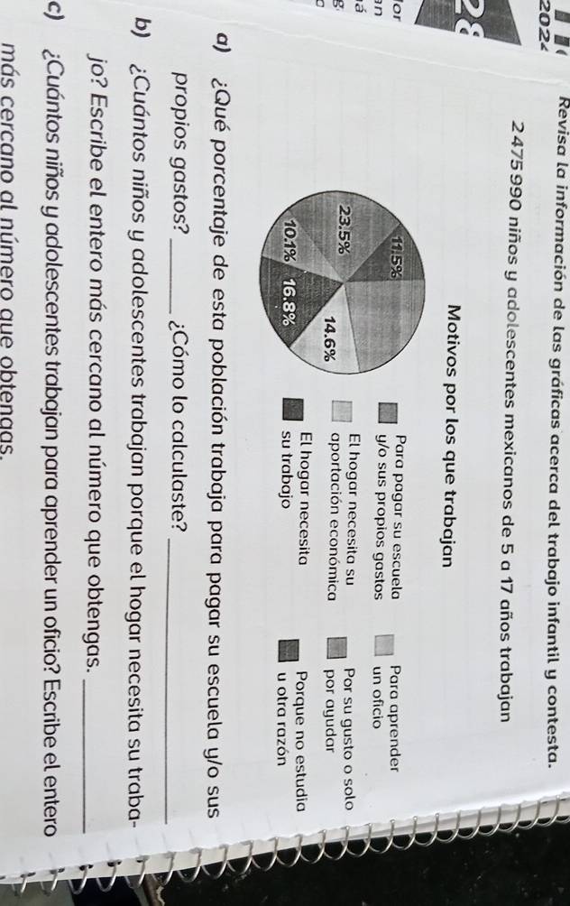 Revisa la información de las gráficas acerca del trabajo infantil y contesta. 
202
2475 990 niños y adolescentes mexicanos de 5 a 17 años trabajan 
Motivos por los que trabajan 
Para pagar su escuela Para aprender 
or 11.5% y/o sus propios gastos 
n un oficio 
á El hogar necesita su Por su gusto o solo
23.5%
g aportación económica por ayudar
14.6%
El hogar necesita Porque no estudia
10.1% 16.8% su trabajo u otra razón 
a) ¿Qué porcentaje de esta población trabaja para pagar su escuela y/o sus 
propios gastos? _¿Cómo lo calculaste?_ 
b) ¿Cuántos niños y adolescentes trabajan porque el hogar necesita su traba- 
jo? Escribe el entero más cercano al número que obtengas._ 
c) ¿Cuántos niños y adolescentes trabajan para aprender un oficio? Escribe el entero 
más cercano al número aue obtenaas.