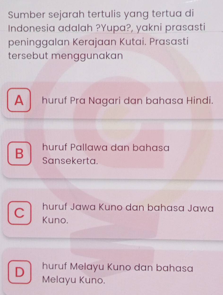 Sumber sejarah tertulis yang tertua di
Indonesia adalah ?Yupa?, yakni prasasti
peninggalan Kerajaan Kutai. Prasasti
tersebut menggunakan
A huruf Pra Nagari dan bahasa Hindi.
B
huruf Pallawa dan bahasa
Sansekerta.
huruf Jawa Kuno dan bahasa Jawa
Kuno.
D
huruf Melayu Kuno dan bahasa
Melayu Kuno.