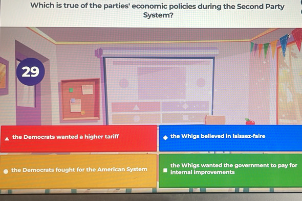 Which is true of the parties' economic policies during the Second Party
System?
29
the Democrats wanted a higher tariff the Whigs believed in laissez-faire
the Whigs wanted the government to pay for
the Democrats fought for the American System internal improvements