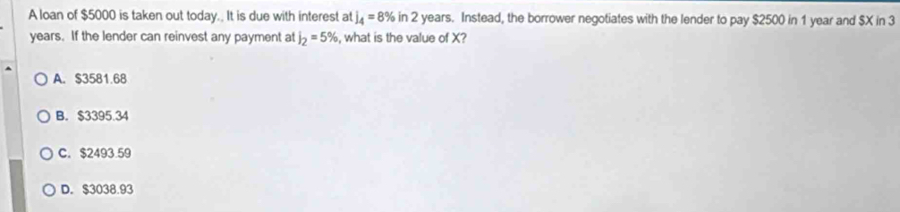 A loan of $5000 is taken out today.. It is due with interest at j_4=8% in 2 years. Instead, the borrower negotiates with the lender to pay $2500 in 1 year and $X in 3
years. If the lender can reinvest any payment at j_2=5% , what is the value of X?
A. $3581.68
B. $3395.34
C. $2493.59
D. $3038.93