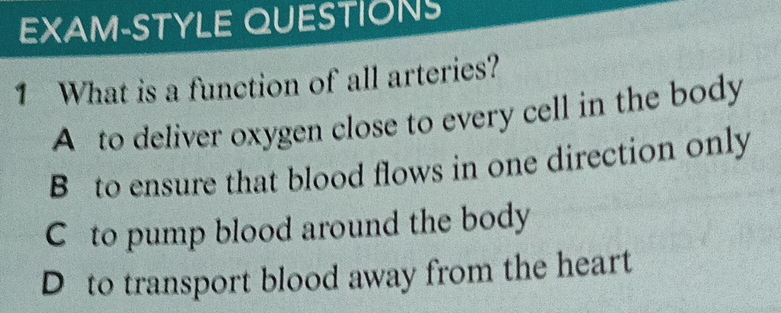 EXAM-STYLE QUESTIONS
1 What is a function of all arteries?
A to deliver oxygen close to every cell in the body
B to ensure that blood flows in one direction only
C to pump blood around the body
D to transport blood away from the heart