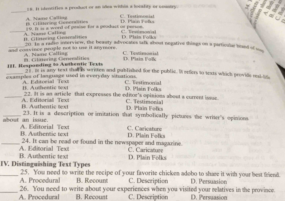 It identifies a product or an idea within a locality or country.
_
A. Name Calling C. Testimonial
B. Glittering Generalities D. Plain Folks
C
_
19. It is a word of praise for a product or person.
A. Name Calling C. Testimonial
B. Glittering Generalities D. Plain Folks
_20. In a radio interview, the beauty advocates talk about negative things on a particular brand of so
and convince people not to use it anymore.
A. Name Calling C. Testimonial
B. Glittering Generalities D. Plain Folk
III. Responding to Authentic Texts
_21. It is any text that is written and published for the public. It refers to texts which provide real-life
examples of language used in everyday situations.
A. Editorial Text C. Testimonial
B. Authentic text D. Plain Folks
_22. It is an article that expresses the editor’s opinions about a current issue.
A. Editorial Text C. Testimonial
B. Authentic text D. Plain Folks
_23. It is a description or imitation that symbolically pictures the writer’s opinions
about an issue.
A. Editorial Text C. Caricature
B. Authentic text D. Plain Folks
_24. It can be read or found in the newspaper and magazine.
A. Editorial Text C. Caricature
B. Authentic text D. Plain Folks
IV. Distinguishing Text Types
_25. You need to write the recipe of your favorite chicken adobo to share it with your best friend.
A. Procedural B. Recount C. Description D. Persuasion
_26. You need to write about your experiences when you visited your relatives in the province.
A. Procedural B. Recount C. Description D. Persuasion