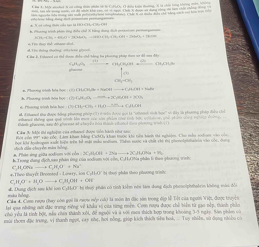 DÜNG - SAI:
Câu 1: Một alcohol X có công thức phân tử là C_2H_6O_2 4. Ở điều kiện thường, X là chất lóng không màu, không
mùi, tan tốt trong nước, có độ nhớt khá cao, có vị ngọt. Chất X được sử dụng rộng rãi làm chất chống đông và
làm nguyên liệu trong sản xuất poly(ethylene terephtalate). Chất X có thiêu điều chế băng cách oxi hóa trực tiếp
ethylene bằng dung dịch potassium permangannate.
a. X có công thức cầu tạo là HO-CH_2-CH_2-OH
b. Phương trinh phản ứng điều chế X bằng dung dịch potassium permangannate.
3CH_2=CH_2+4H_2O+2KMnO_4to 3HO-CH_2-CH_2-OH+2MnO_2+2KOH
c.Tên thay thế: ethane-diol.
d.Tên thông thường: ethylene glycol.
Câu 2. Ethanol có thể được điều chế bằng ba phương pháp theo sơ đồ sau đây:
C_6H_12O_6 _ (I) CH_3CH_2 OH _ (2)CH_3CH_2Br
glucose^ |(3)
CH_2=CH_2
a. Phương trình hóa học : (1) CH_3CH_2Br+NaOHto C_2H_5OH+NaBr
b. Phương trình hóa học : (2) C_6H_12O_6xrightarrow encume2C_2H_5OH+2CO_2
c. Phương trình hóa học : (3) CH_2=CH_2+H_2Oxrightarrow H,So_4C_2H_5OH
d. Ethanol thu được bằng phương pháp (1) ở trên được gọi là ''ethanol sinh học' vì đây là phương pháp điều chế
ethanol thông qua quá trình lên men các sản phẩm như tinh bột, cellulose, phố phẩm công nghiệp đường, ...
thành glucose, sau đó glucose sẽ chuyển hóa thành ethanol theo phương trình (1).
Câu 3: Một thí nghiệm của ethanol được tiến hành như sau:
Rót cồn 99° vào cốc. Làm khan bằng CuSO_4 khan trước khi tiển hành thí nghiệm. Cho mầu sodium vào cốc,
bọt khí hydrogen xuất hiện trên bề mặt mầu sodium. Thêm nước và chất chỉ thị phenolphthalein vào cốc, dung
dịch dần chuyền màu hồng.
a. Phản ứng giữa sodium với cồn : 2C_2H_5OH+2Nato 2C_2H_5ONa+H_2.
b.Trong dung dịch,sau phản ứng của sodium với cồn, C_2H_5 ONa phân li theo phương trình:
C_2H_5ONato C_2H_5O^-+Na^+
c.Theo thuyết Bronsted - Lowry, ion C_2H_5O^- bị thuỷ phân theo phương trình:
C_2H_5O^-+H_2Oto C_2H_5OH+OH^-
d. Dung dịch sau khi ion C_2H_5O^- bị thuỷ phân có tính kiểm nên làm dung dịch phenolphthalein không màu đồi
màu hồng.
Câu 4. Cơm rượu (hay còn gọi là rượu nếp cái) là món ăn đặc sản trong dịp lễ Tết của người Việt, được truyền
lại qua những nét đặc trưng riêng về khẩu vị của từng miền. Cơm rượu được chế biến từ gạo nếp, thành phần
chủ yếu là tinh bột, nấu chín thành xôi, để nguội và ủ với men thích hợp trong khoảng 3-5 ngày. Sản phẩm có
mùi thơm đặc trưng, vị thanh ngọt, cay nhẹ, hơi nồng, giúp kích thích tiêu hoá, ... Tuy nhiên, sử dụng nhiều có
