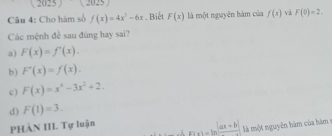 1 2025 (2025)
Câu 4: Cho hàm số f(x)=4x^3-6x. Biết F(x) là một nguyên hàm của f(x) và F(0)=2. 
Các mệnh đề sau đúng hay sai?
a) F(x)=f'(x).
b) F'(x)=f(x).
c) F(x)=x^4-3x^2+2.
d) F(1)=3. 
PHÀN III. Tự luận
F(x)=ln |frac ax+b| là một nguyên hàm của hàm s