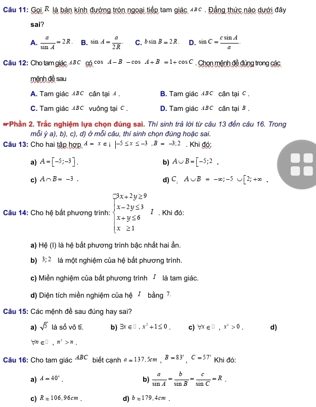 Gọi R là bán kính đường tròn ngoại tiếp tam giác 48c . Đẳng thức nào dưới đây
sai?
A.  a/sin A =2R. B. sin A= a/2R · C. bsin B=2R. D. sin C= csin A/a ·
Câu 12: Cho tam giác  B C có cos A-B-cos A+B=1+cos C. Chon mệnh đề đúng trong các
mệnh đề sau
A. Tam giác BC cân tại , B. Tam giác BC cân tại C .
C. Tam giác ±BC vuông tại C . D. Tam giác 4BC cân tại B .
*Phần 2. Trắc nghiệm lựa chọn đúng sai. Thí sinh trả lời từ câu 13 đến câu 16. Trong
mỗi ý a), b), c), d) ở mỗi câu, thí sinh chọn đúng hoặc sai.
Câu 13: Cho hai tập hợp A=x∈ ;|-5≤ x≤ -3,B=-3;2. Khi đó;
a) A=[-5;-3]. b) A∪ B=[-5;2.
c) A∩ B=-3. d) C_iA∪ B=-∈fty ;-5∪ [2;+∈fty .
Câu 14: Cho hệ bất phương trình: beginarrayl 3x+2y≥ 9 x-2y≤ 3 x+y≤ 6 x≥ 1endarray. I . Khi đó:
a) Hệ (I) là hệ bất phương trình bậc nhất hai ẩn.
b) 3;2 là một nghiệm của hệ bắt phương trình.
c) Miền nghiệm của bắt phương trình / là tam giác.
d) Diện tích miền nghiệm của hệ I bằng 7.
Câu 15: Các mệnh đề sau đúng hay sai?
a) sqrt(5) là số vô tỉ. b) exists x∈ □ ,x^2+1≤ 0. c) forall x∈ □ ,x^2>0. d)
forall n∈ □ ,n^2>n.
Câu 16: Cho tam giác ABC biết cạnh a=137,5cm,B=83°,C=57° Khi đó:
a) A=40^(·). b)  a/sin A = b/sin B = c/sin C =R.
c) Rapprox 106,96cm. d) bapprox 179,4cm.