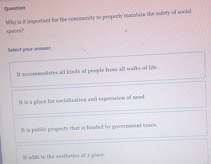 Question
Why is it important for the community to properly maintain the safety of social
spaces?
Select your answer.
It accommodates all kinds of people from all walks of life.
It is a place for socialization and expression of need.
It is public property that is funded by government taxes.
It adds to the aesthetics of a place.