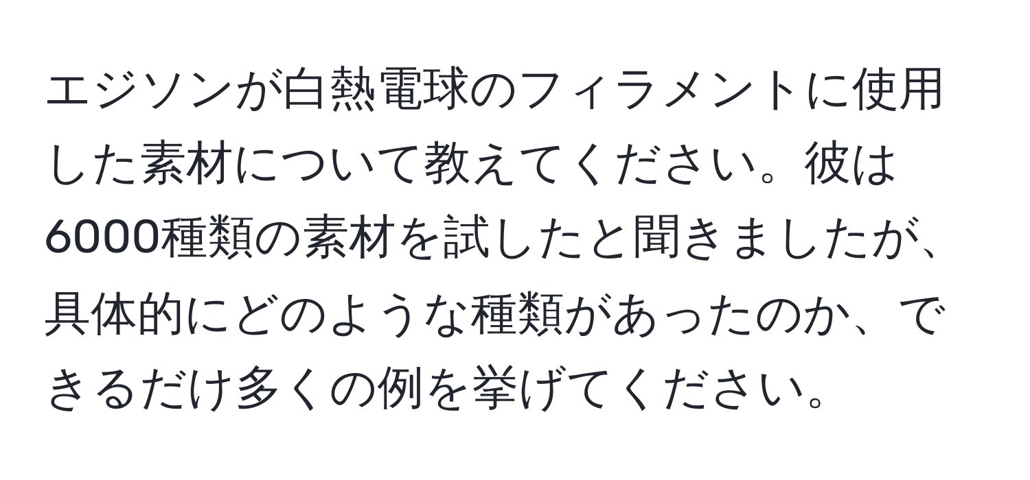 エジソンが白熱電球のフィラメントに使用した素材について教えてください。彼は6000種類の素材を試したと聞きましたが、具体的にどのような種類があったのか、できるだけ多くの例を挙げてください。