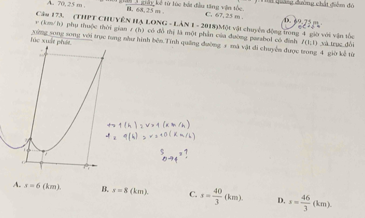 ội gian 3 giảy kể từ lúc bắt đầu tăng vận tốc. Tih quảng đường chất điểm đó
A. 70, 25 m. B. 68, 25 m. C. 67, 25 m.. 69.75 m
Câu 173. (THPT CHUYÊN Hạ LONG - Lản 1 -2018) 3)Một vật chuyển động trong 4 giờ với vận tốc

v (km/h) phụ thuộc thời gian t(h) có đồ thị là một phần của đường parabol có đinh
úc xuất I(1;1) và trục đối
xứng song song với trục tung như hình bên.Tính quãng đường s mà vật di chuyển được trong 4 giờ kể từ
A. s=6 (km). B. s=8 (km). C. s= 40/3 (km). D. s= 46/3 (km).