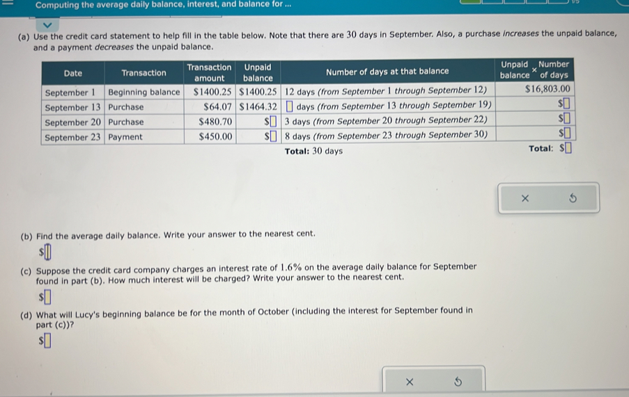 Computing the average daily balance, interest, and balance for ... 
(a) Use the credit card statement to help fill in the table below. Note that there are 30 days in September. Also, a purchase increases the unpaid balance, 
t decreases the unpaid balance. 
× 
(b) Find the average daily balance. Write your answer to the nearest cent.
$
(c) Suppose the credit card company charges an interest rate of 1.6% on the average daily balance for September 
found in part (b). How much interest will be charged? Write your answer to the nearest cent.
$
(d) What will Lucy's beginning balance be for the month of October (including the interest for September found in 
part (c))?
$
×