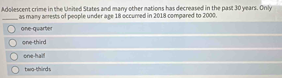 Adolescent crime in the United States and many other nations has decreased in the past 30 years. Only
_as many arrests of people under age 18 occurred in 2018 compared to 2000.
one-quarter
one-third
one-half
two-thirds