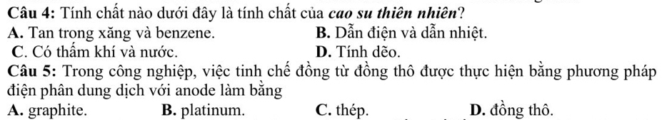 Tính chất nào dưới đây là tính chất của cao su thiên nhiên?
A. Tan trong xăng và benzene. B. Dẫn điện và dẫn nhiệt.
C. Có thẩm khí và nước. D. Tính dẽo.
Câu 5: Trong công nghiệp, việc tinh chế đồng từ đồng thô được thực hiện bằng phương pháp
điện phân dung dịch với anode làm bằng
A. graphite. B. platinum. C. thép. D. đồng thô.