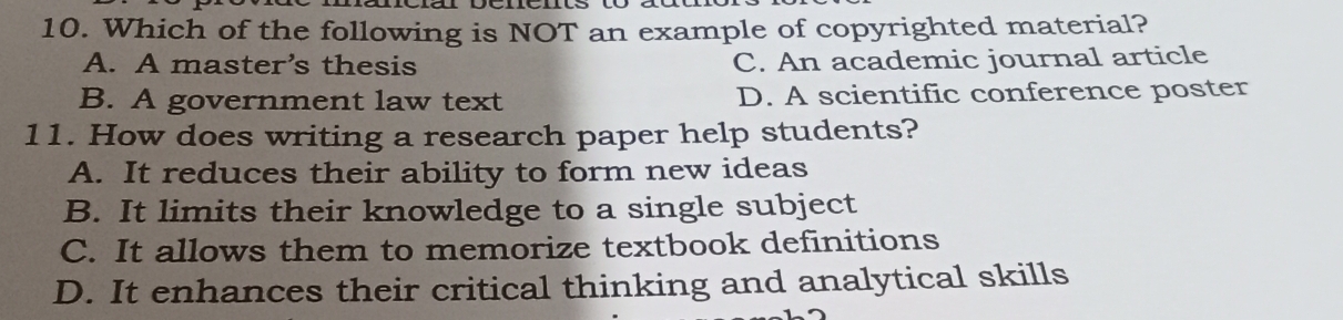 Which of the following is NOT an example of copyrighted material?
A. A master’s thesis C. An academic journal article
B. A government law text D. A scientific conference poster
11. How does writing a research paper help students?
A. It reduces their ability to form new ideas
B. It limits their knowledge to a single subject
C. It allows them to memorize textbook definitions
D. It enhances their critical thinking and analytical skills