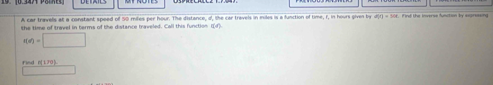 A car travels at a constant speed of 50 miles per hour. The distance, d, the car travels in miles is a function of time, t, in hours given by d(t)=50t. Find the inverse function by expressing 
the time of travel in terms of the distance traveled. Call this function t(d).
t(d)=□
Find t(170).