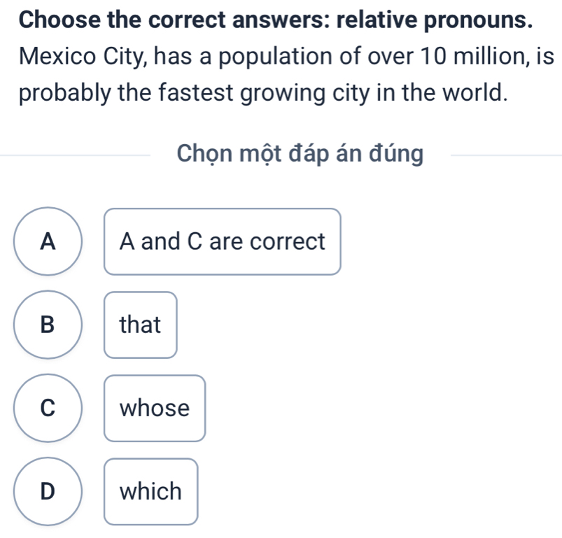 Choose the correct answers: relative pronouns.
Mexico City, has a population of over 10 million, is
probably the fastest growing city in the world.
Chọn một đáp án đúng
A A and C are correct
B that
C whose
D which