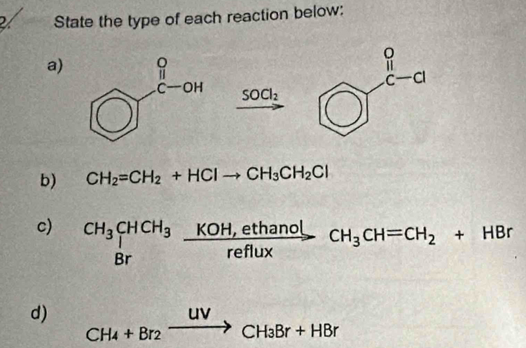 State the type of each reaction below:
a)
SOCl_2
b) CH_2=CH_2+HClto CH_3CH_2Cl
c) beginarrayr CH_3CHCH_3 Brendarray  (KOH,ethanol)/reflux CH_3CH=CH_2+HBr
d) CH_4+Br_2xrightarrow uvCH_3Br+HBr