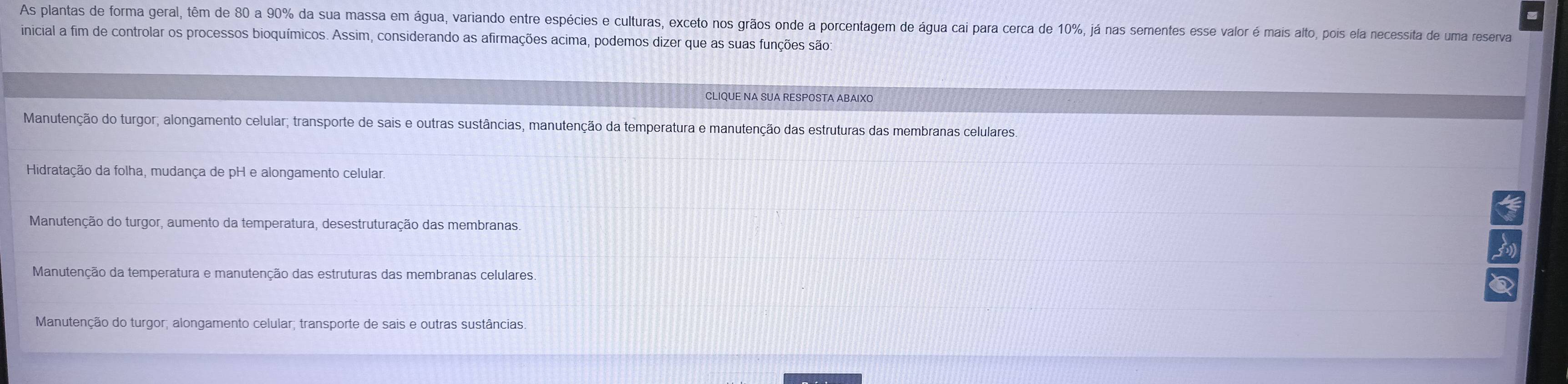 As plantas de forma geral, têm de 80 a 90% da sua massa em água, variando entre espécies e culturas, exceto nos grãos onde a porcentagem de água cai para cerca de 10%, já nas sementes esse valor é mais alto, pois ela necessita de uma reserva
inicial a fim de controlar os processos bioquímicos. Assim, considerando as afirmações acima, podemos dizer que as suas funções são:
CLIQUE NA SUA RESPOSTA ABAIXO
Manutenção do turgor; alongamento celular; transporte de sais e outras sustâncias, manutenção da temperatura e manutenção das estruturas das membranas celulares.
Hidratação da folha, mudança de pH e alongamento celular
Manutenção do turgor, aumento da temperatura, desestruturação das membranas.
Manutenção da temperatura e manutenção das estruturas das membranas celulares
Manutenção do turgor; alongamento celular; transporte de sais e outras sustâncias