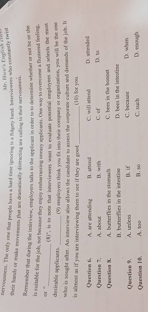 Mr. Hien's English clus
nervousness. The only one that people have a hard time ignoring is a fidgety hand. Interviewees who constantly twist
their hands or make movements that are dramatically distracting are calling to their nervousness
Remember that during the intèrview, employers talks to the applicant in order to to determine whether or not he or she
is suitable for the job, not because they enjoy embarrassing uneasy applicants. One way to overcome a flustered feeling,
or "
_(8)", is to note that interviewers want to evaluate potential employees and selects the most
desirable applicants.
_(9) employers think you fit into their company or organization, you will be the one
who is sought after. An interview also allows the candidate to assess the corporate culture and demands of the job. It
is almost as if you are interviewing them to see if they are good _(10) for you.
Question 6. A. are attending B. attend C. will attend D. attended
Question 7. A. about B. with C. of D. to
Question 8. A. butterflies in the stomach C. bees in the bonnet
B. butterflies in the intestine D. bees in the intestine
Question 9. A. unless B. if C. because D. when
C. such
Question 10. A. too B. so D. enough