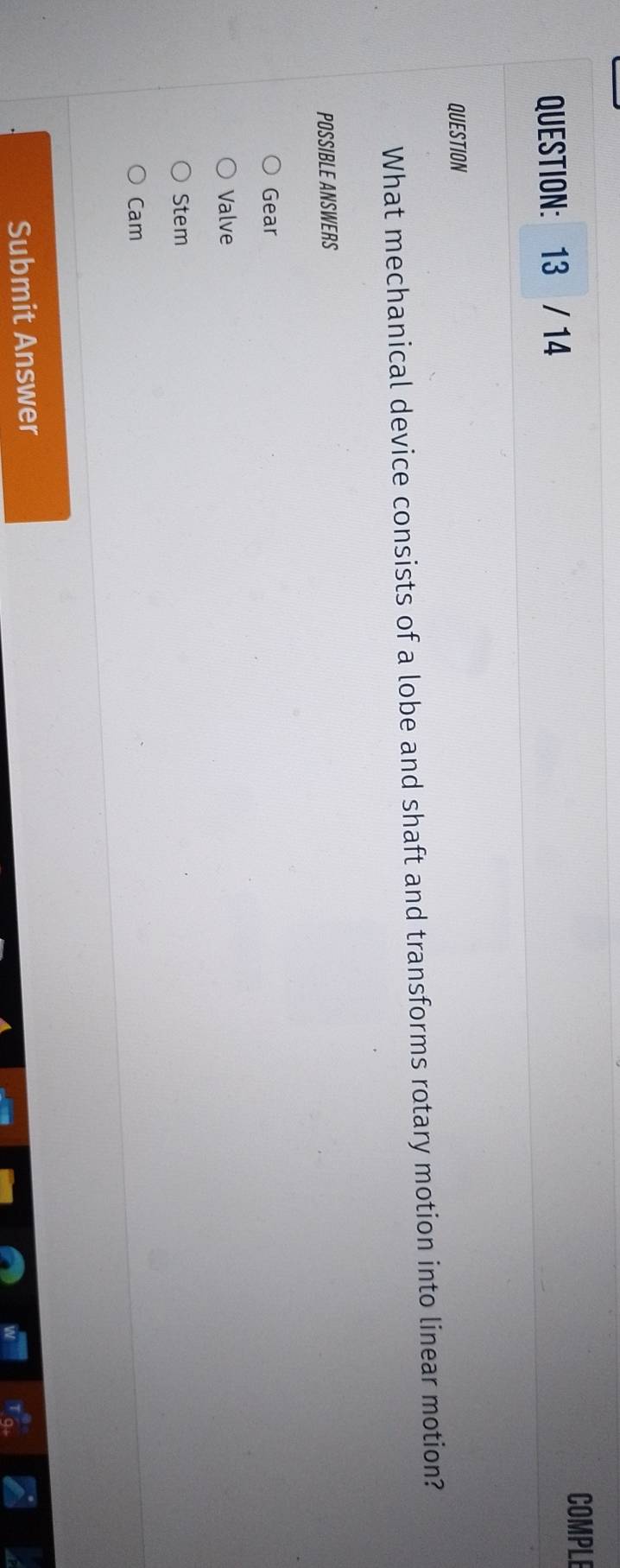 COMPLE
QUESTION: 13 / 14
QUESTION
What mechanical device consists of a lobe and shaft and transforms rotary motion into linear motion?
POSSIBLE ANSWERS
Gear
Valve
Stem
Cam
Submit Answer