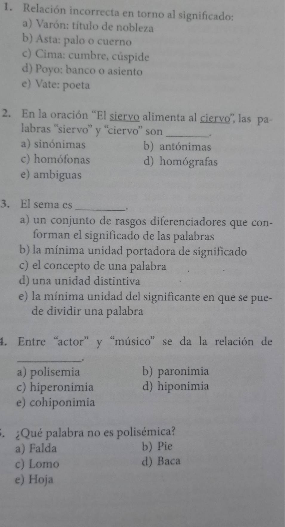 Relación incorrecta en torno al significado:
a) Varón: título de nobleza
b) Asta: palo o cuerno
c) Cima: cumbre, cúspide
d) Poyo: banco o asiento
e) Vate: poeta
2. En la oración “El siervo alimenta al ciervo”, las pa-
labras “siervo” y “ciervo” son_
.
a) sinónimas b) antónimas
c) homófonas d) homógrafas
e) ambiguas
3. El sema es_
_.
a) un conjunto de rasgos diferenciadores que con-
forman el significado de las palabras
b) la mínima unidad portadora de significado
c) el concepto de una palabra
d) una unidad distintiva
e) la mínima unidad del significante en que se pue-
de dividir una palabra
4. Entre“actor”y “músico” se da la relación de
_.
a) polisemia b) paronimia
c) hiperonimia d) hiponimia
e) cohiponimia
5 ¿Qué palabra no es polisémica?
a) Falda b) Pie
c) Lomo d) Baca
e) Hoja