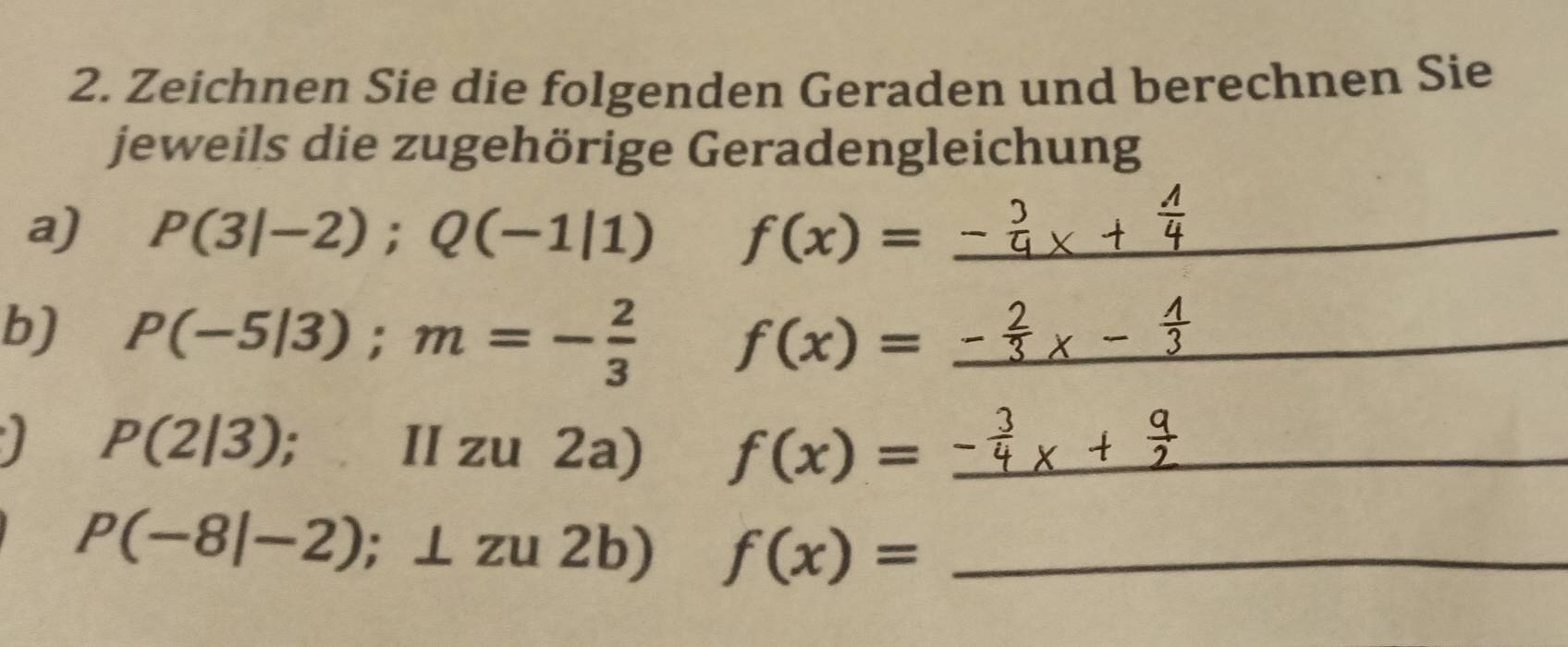 Zeichnen Sie die folgenden Geraden und berechnen Sie 
jeweils die zugehörige Geradengleichung 
a) P(3|-2); Q(-1|1) f(x)=_ - _ 
b) P(-5|3); m=- 2/3  f(x)= _ 
I P(2|3); II zu 2a) f(x)= _
P(-8|-2);⊥ zu2b) f(x)= _