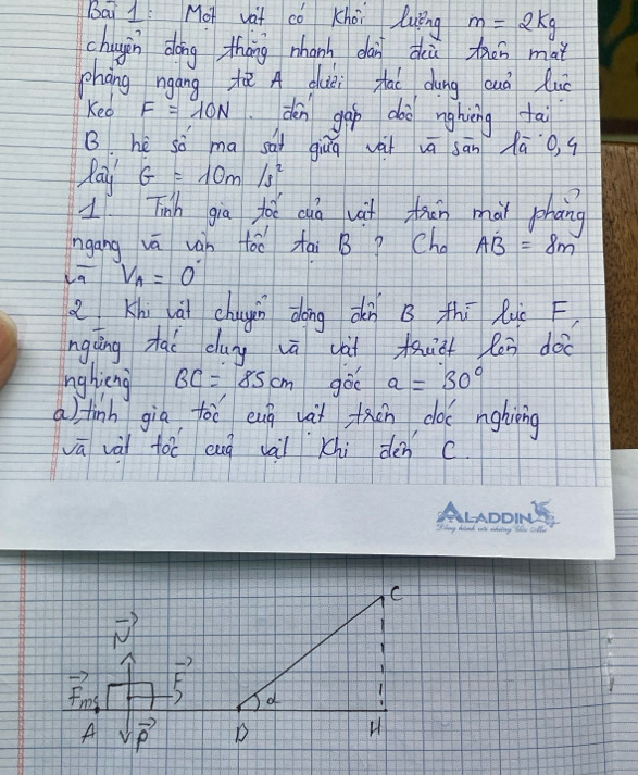 Bai 1: Mot vat cǒ Khoi luing m=2kg
chugin dong tháng nhanh dàn dù tǎn mai
phāng ngáng tǎ A duèi fai dung cuà luǒ
Ked F=10N den gap dòo nghièng tai
B. hé só ma sài giuā vài vā sān lā o, q
Pay G=10m/s^2
1 Tinh gia to cgà vit trān mai phong
ngang vā ván tóo tai B P Cho AB=8m
V_A=0°
Khi ài chugin dōng dn B thi luc F
ngàng tai dug vā vài muic lēn doo
nghieng BC=85cm gòo a=30°
a) finh già foē eug vàt fcn coc nghièing
vā vài toc eug vàii Khi dén c
C
-7
F
F_ms
d
1
A sqrt(vector p) D
H